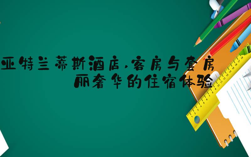 亚特兰蒂斯酒店 客房与套房: 华丽奢华的住宿体验